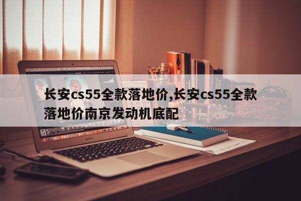 长安cs55全款落地价,长安cs55全款落地价南京发动机底配