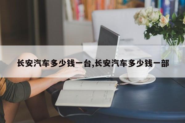 长安汽车多少钱一台,长安汽车多少钱一部