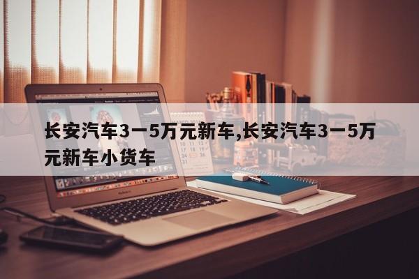 长安汽车3一5万元新车,长安汽车3一5万元新车小货车