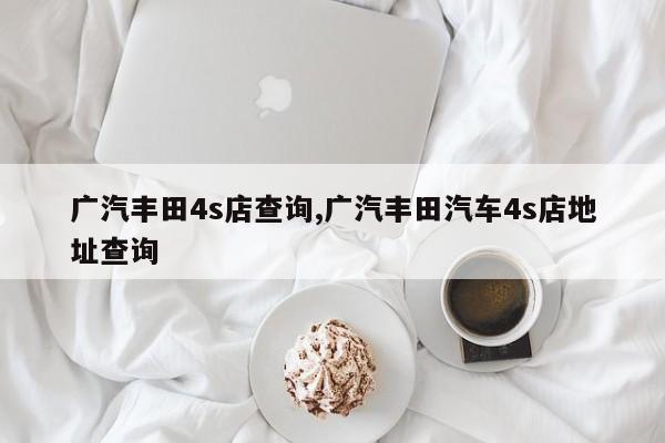 广汽丰田4s店查询,广汽丰田汽车4s店地址查询