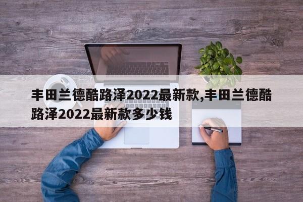 丰田兰德酷路泽2022最新款,丰田兰德酷路泽2022最新款多少钱