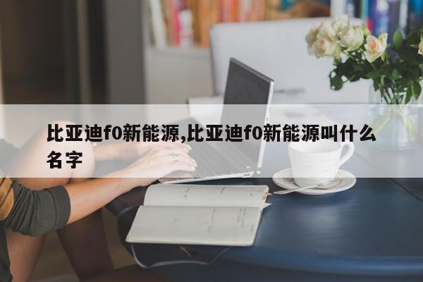 比亚迪f0新能源,比亚迪f0新能源叫什么名字