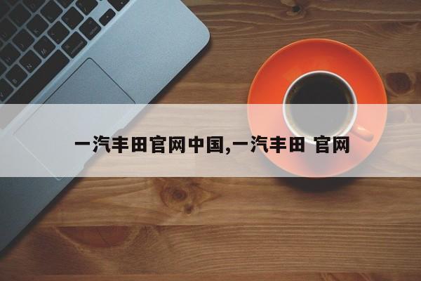 一汽丰田官网中国,一汽丰田 官网