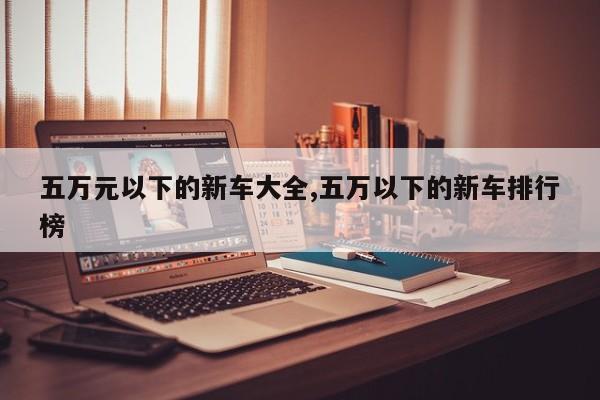 五万元以下的新车大全,五万以下的新车排行榜