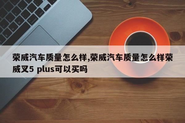 荣威汽车质量怎么样,荣威汽车质量怎么样荣威叉5 plus可以买吗