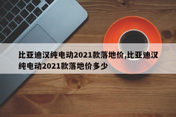 比亚迪汉纯电动2021款落地价,比亚迪汉纯电动2021款落地价多少