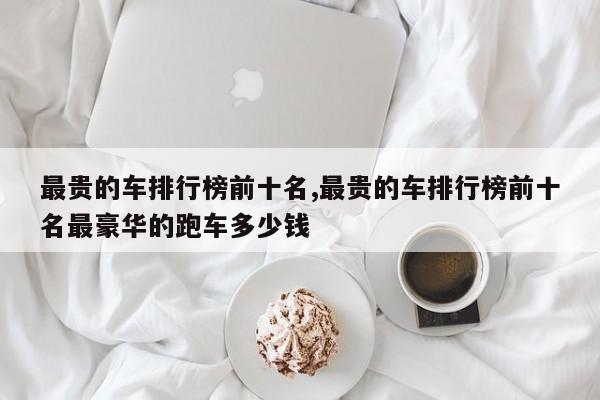 最贵的车排行榜前十名,最贵的车排行榜前十名最豪华的跑车多少钱