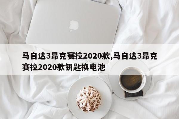 马自达3昂克赛拉2020款,马自达3昂克赛拉2020款钥匙换电池