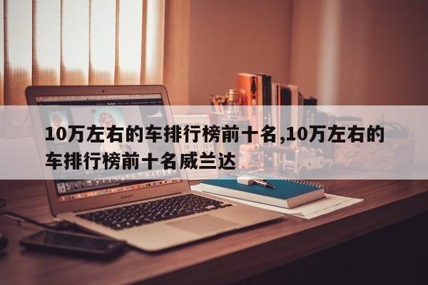 10万左右的车排行榜前十名,10万左右的车排行榜前十名威兰达
