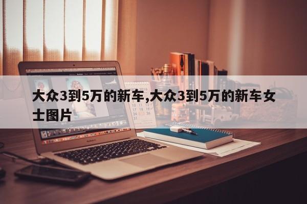 大众3到5万的新车,大众3到5万的新车女士图片