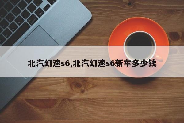 北汽幻速s6,北汽幻速s6新车多少钱