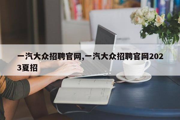 一汽大众招聘官网,一汽大众招聘官网2023夏招