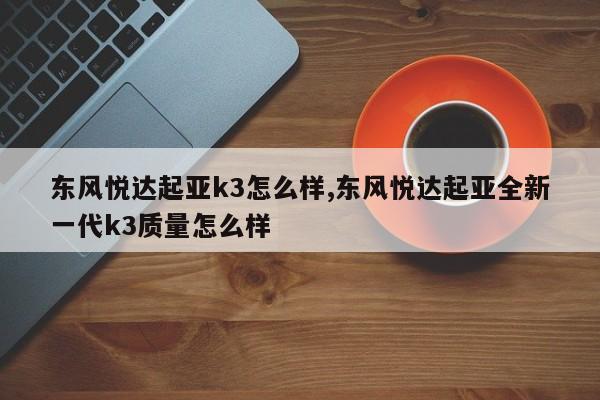 东风悦达起亚k3怎么样,东风悦达起亚全新一代k3质量怎么样
