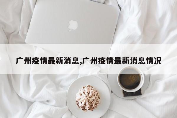 广州疫情最新消息,广州疫情最新消息情况