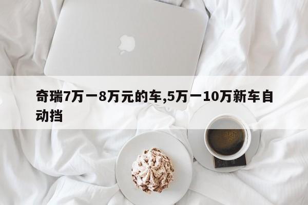 奇瑞7万一8万元的车,5万一10万新车自动挡