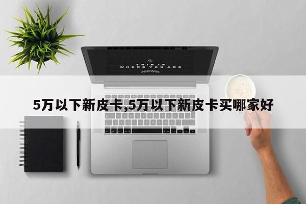 5万以下新皮卡,5万以下新皮卡买哪家好