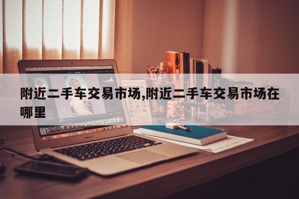 附近二手车交易市场,附近二手车交易市场在哪里
