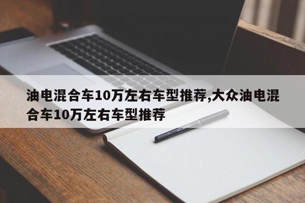 油电混合车10万左右车型推荐,大众油电混合车10万左右车型推荐