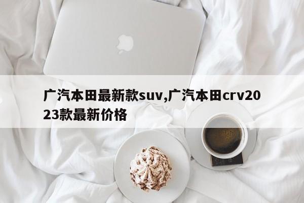 广汽本田最新款suv,广汽本田crv2023款最新价格