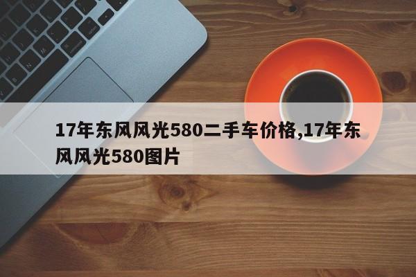 17年东风风光580二手车价格,17年东风风光580图片