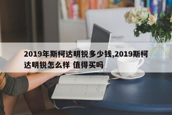 2019年斯柯达明锐多少钱,2019斯柯达明锐怎么样 值得买吗