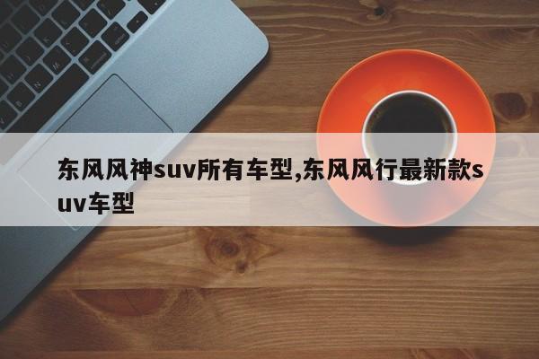 东风风神suv所有车型,东风风行最新款suv车型