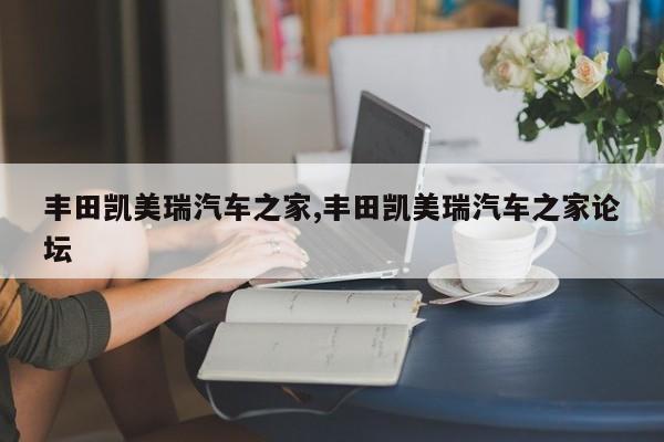 丰田凯美瑞汽车之家,丰田凯美瑞汽车之家论坛