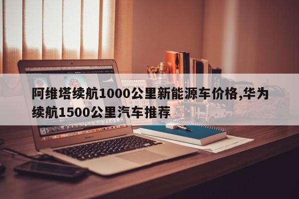 阿维塔续航1000公里新能源车价格,华为续航1500公里汽车推荐
