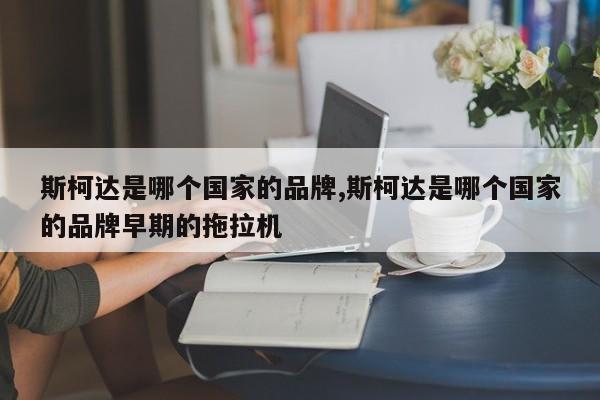 斯柯达是哪个国家的品牌,斯柯达是哪个国家的品牌早期的拖拉机