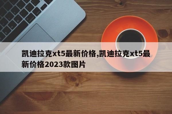 凯迪拉克xt5最新价格,凯迪拉克xt5最新价格2023款图片