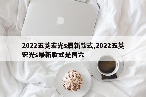 2022五菱宏光s最新款式,2022五菱宏光s最新款式是国六