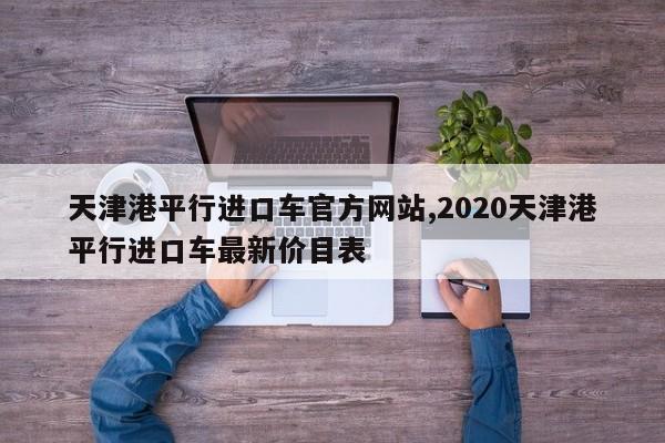 天津港平行进口车官方网站,2020天津港平行进口车最新价目表