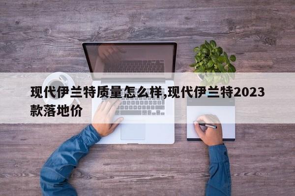 现代伊兰特质量怎么样,现代伊兰特2023款落地价