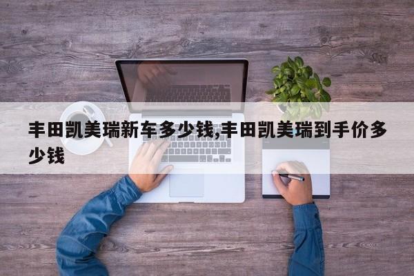 丰田凯美瑞新车多少钱,丰田凯美瑞到手价多少钱