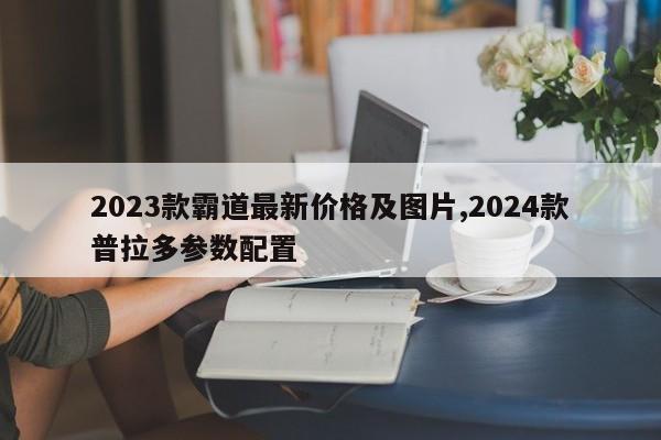 2023款霸道最新价格及图片,2024款普拉多参数配置