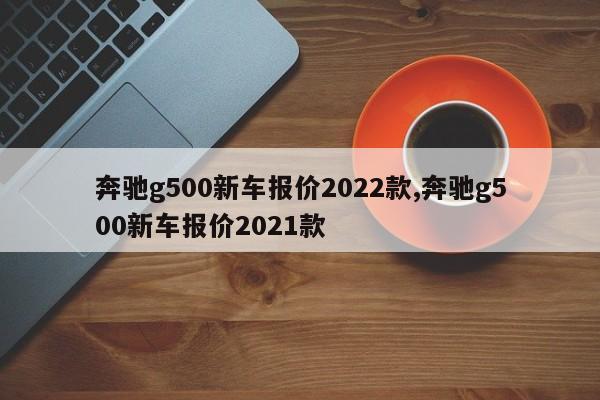 奔驰g500新车报价2022款,奔驰g500新车报价2021款