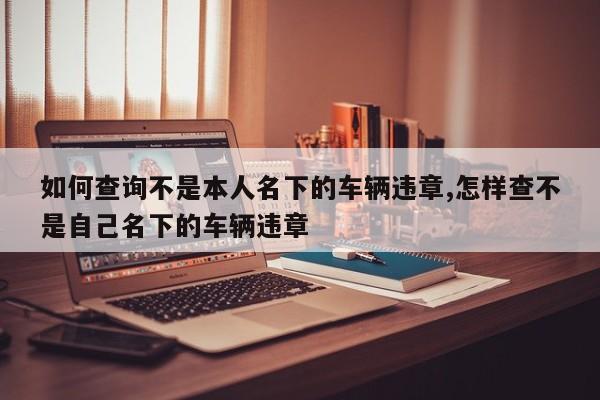 如何查询不是本人名下的车辆违章,怎样查不是自己名下的车辆违章