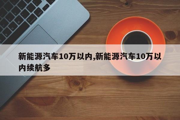 新能源汽车10万以内,新能源汽车10万以内续航多