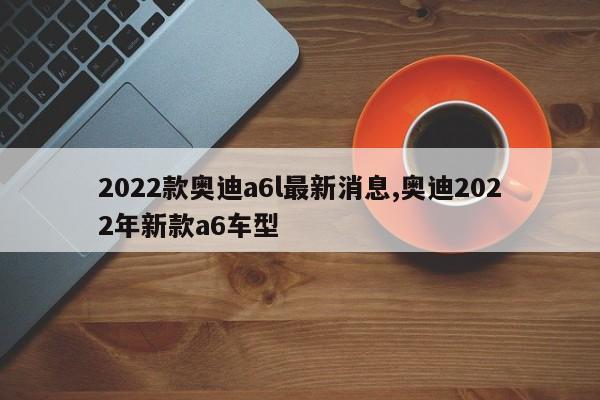 2022款奥迪a6l最新消息,奥迪2022年新款a6车型