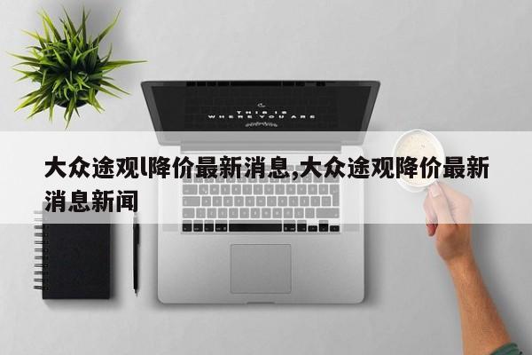 大众途观l降价最新消息,大众途观降价最新消息新闻