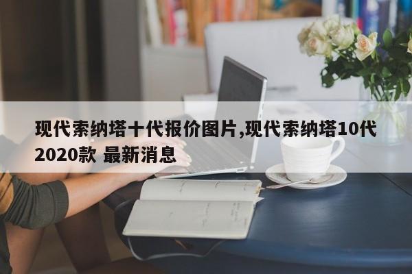 现代索纳塔十代报价图片,现代索纳塔10代2020款 最新消息