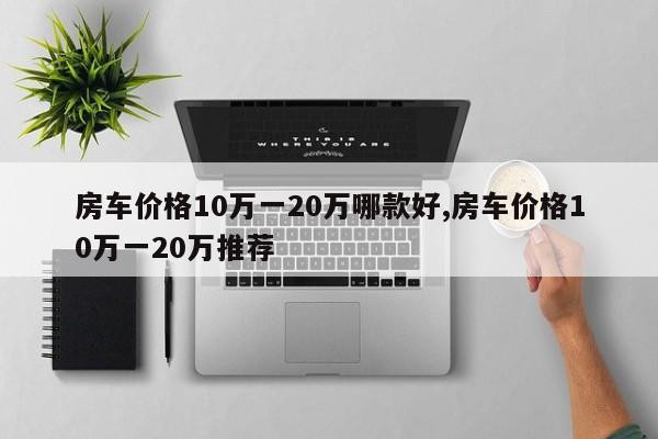房车价格10万一20万哪款好,房车价格10万一20万推荐