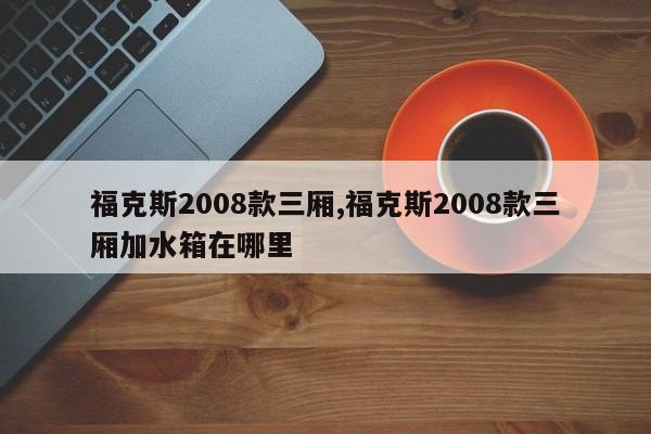 福克斯2008款三厢,福克斯2008款三厢加水箱在哪里
