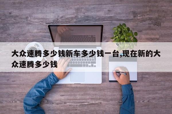 大众速腾多少钱新车多少钱一台,现在新的大众速腾多少钱