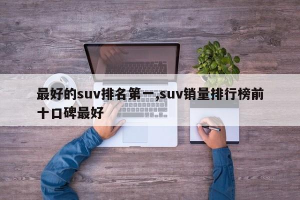最好的suv排名第一,suv销量排行榜前十口碑最好