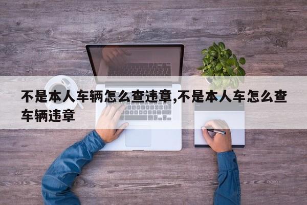 不是本人车辆怎么查违章,不是本人车怎么查车辆违章