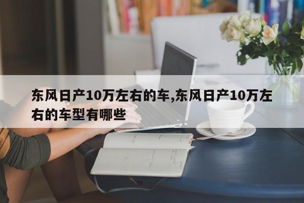 东风日产10万左右的车,东风日产10万左右的车型有哪些