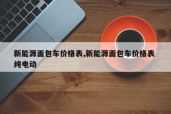 新能源面包车价格表,新能源面包车价格表 纯电动