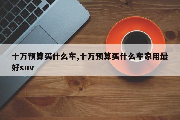 十万预算买什么车,十万预算买什么车家用最好suv