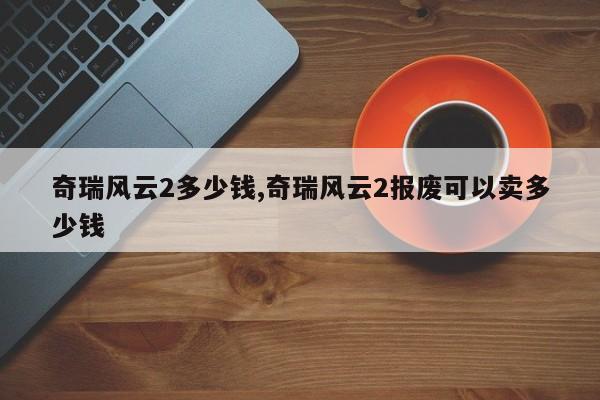 奇瑞风云2多少钱,奇瑞风云2报废可以卖多少钱